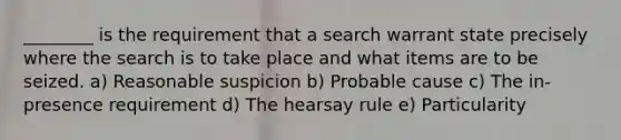 ________ is the requirement that a search warrant state precisely where the search is to take place and what items are to be seized. a) Reasonable suspicion b) ​Probable cause c) ​The in-presence requirement d) ​The hearsay rule e) Particularity