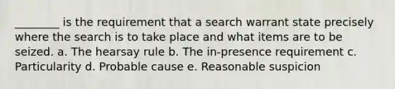 ________ is the requirement that a search warrant state precisely where the search is to take place and what items are to be seized. a. ​The hearsay rule b. ​The in-presence requirement c. Particularity d. ​Probable cause e. Reasonable suspicion