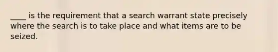 ____ is the requirement that a search warrant state precisely where the search is to take place and what items are to be seized.