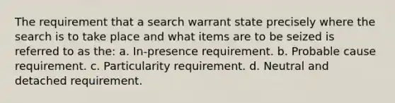 The requirement that a search warrant state precisely where the search is to take place and what items are to be seized is referred to as the:​ a. ​In-presence requirement. ​b. Probable cause requirement. c. ​Particularity requirement. ​d. Neutral and detached requirement.