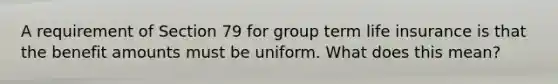 A requirement of Section 79 for group term life insurance is that the benefit amounts must be uniform. What does this mean?