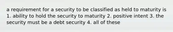 a requirement for a security to be classified as held to maturity is 1. ability to hold the security to maturity 2. positive intent 3. the security must be a debt security 4. all of these