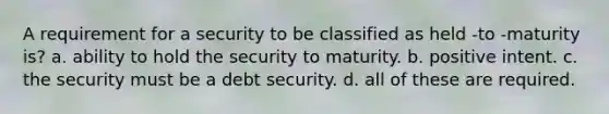 A requirement for a security to be classified as held -to -maturity is? a. ability to hold the security to maturity. b. positive intent. c. the security must be a debt security. d. all of these are required.