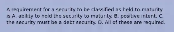 A requirement for a security to be classified as held-to-maturity is A. ability to hold the security to maturity. B. positive intent. C. the security must be a debt security. D. All of these are required.