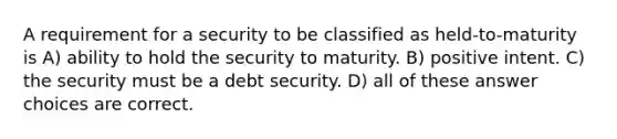 A requirement for a security to be classified as held-to-maturity is A) ability to hold the security to maturity. B) positive intent. C) the security must be a debt security. D) all of these answer choices are correct.