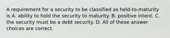 A requirement for a security to be classified as held-to-maturity is A. ability to hold the security to maturity. B. positive intent. C. the security must be a debt security. D. All of these answer choices are correct.