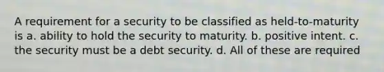 A requirement for a security to be classified as held-to-maturity is a. ability to hold the security to maturity. b. positive intent. c. the security must be a debt security. d. All of these are required