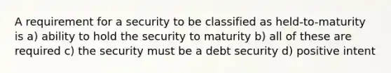 A requirement for a security to be classified as held-to-maturity is a) ability to hold the security to maturity b) all of these are required c) the security must be a debt security d) positive intent