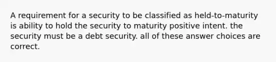 A requirement for a security to be classified as held-to-maturity is ability to hold the security to maturity positive intent. the security must be a debt security. all of these answer choices are correct.