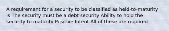 A requirement for a security to be classified as held-to-maturity is The security must be a debt security Ability to hold the security to maturity Positive Intent All of these are required