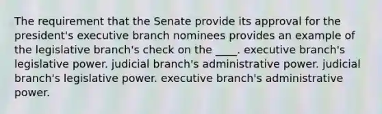 The requirement that the Senate provide its approval for the president's executive branch nominees provides an example of the legislative branch's check on the ____. executive branch's legislative power. judicial branch's administrative power. judicial branch's legislative power. executive branch's administrative power.