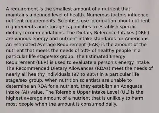 A requirement is the smallest amount of a nutrient that maintains a defined level of health. Numerous factors influence nutrient requirements. Scientists use information about nutrient requirements and storage capabilities to establish specific dietary recommendations. The Dietary Reference Intakes (DRIs) are various energy and nutrient intake standards for Americans. An Estimated Average Requirement (EAR) is the amount of the nutrient that meets the needs of 50% of healthy people in a particular life stage/sex group. The Estimated Energy Requirement (EER) is used to evaluate a person's energy intake. The Recommended Dietary Allowances (RDAs) meet the needs of nearly all healthy individuals (97 to 98%) in a particular life stage/sex group. When nutrition scientists are unable to determine an RDA for a nutrient, they establish an Adequate Intake (AI) value. The Tolerable Upper Intake Level (UL) is the highest average amount of a nutrient that is unlikely to harm most people when the amount is consumed daily.