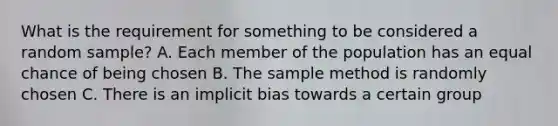 What is the requirement for something to be considered a random sample? A. Each member of the population has an equal chance of being chosen B. The sample method is randomly chosen C. There is an implicit bias towards a certain group