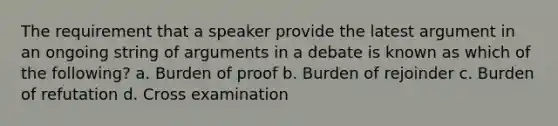 The requirement that a speaker provide the latest argument in an ongoing string of arguments in a debate is known as which of the following? a. Burden of proof b. Burden of rejoinder c. Burden of refutation d. Cross examination