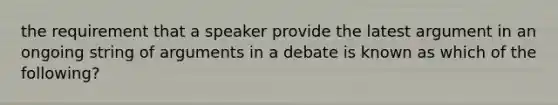 the requirement that a speaker provide the latest argument in an ongoing string of arguments in a debate is known as which of the following?