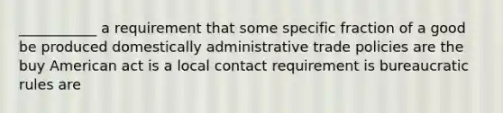 ___________ a requirement that some specific fraction of a good be produced domestically administrative trade policies are the buy American act is a local contact requirement is bureaucratic rules are