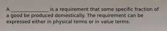 A ________________ is a requirement that some specific fraction of a good be produced domestically. The requirement can be expressed either in physical terms or in value terms.