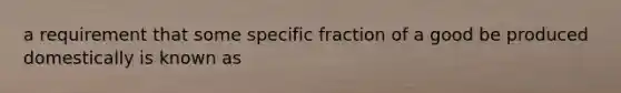 a requirement that some specific fraction of a good be produced domestically is known as