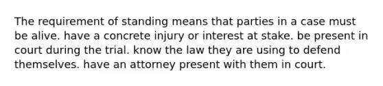 The requirement of standing means that parties in a case must be alive. have a concrete injury or interest at stake. be present in court during the trial. know the law they are using to defend themselves. have an attorney present with them in court.