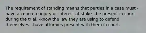 The requirement of standing means that parties in a case must -have a concrete injury or interest at stake. -be present in court during the trial. -know the law they are using to defend themselves. -have attornies present with them in court.