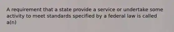 A requirement that a state provide a service or undertake some activity to meet standards specified by a federal law is called a(n)