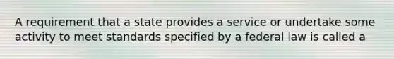 A requirement that a state provides a service or undertake some activity to meet standards specified by a federal law is called a