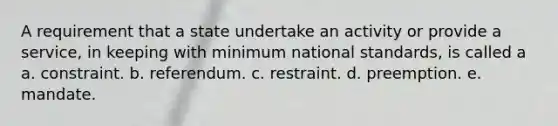 A requirement that a state undertake an activity or provide a service, in keeping with minimum national standards, is called a a. constraint. b. referendum. c. restraint. d. preemption. e. mandate.