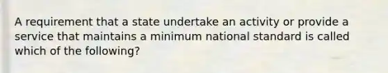 A requirement that a state undertake an activity or provide a service that maintains a minimum national standard is called which of the following?