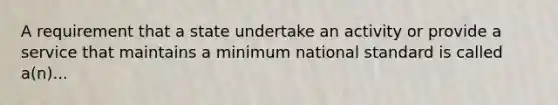 A requirement that a state undertake an activity or provide a service that maintains a minimum national standard is called a(n)...