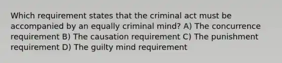 Which requirement states that the criminal act must be accompanied by an equally criminal mind? A) The concurrence requirement B) The causation requirement C) The punishment requirement D) The guilty mind requirement