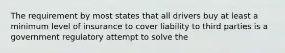 The requirement by most states that all drivers buy at least a minimum level of insurance to cover liability to third parties is a government regulatory attempt to solve the