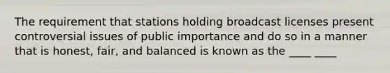 The requirement that stations holding broadcast licenses present controversial issues of public importance and do so in a manner that is honest, fair, and balanced is known as the ____ ____