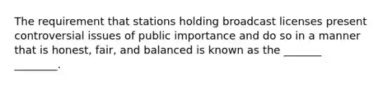 The requirement that stations holding broadcast licenses present controversial issues of public importance and do so in a manner that is honest, fair, and balanced is known as the _______ ________.