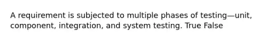 A requirement is subjected to multiple phases of testing—unit, component, integration, and system testing. True False