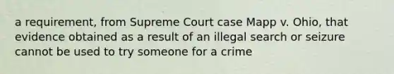 a requirement, from Supreme Court case Mapp v. Ohio, that evidence obtained as a result of an illegal search or seizure cannot be used to try someone for a crime