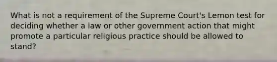 What is not a requirement of the Supreme Court's Lemon test for deciding whether a law or other government action that might promote a particular religious practice should be allowed to stand?