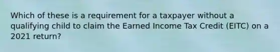 Which of these is a requirement for a taxpayer without a qualifying child to claim the Earned Income Tax Credit (EITC) on a 2021 return?