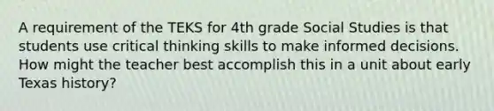 A requirement of the TEKS for 4th grade Social Studies is that students use critical thinking skills to make informed decisions. How might the teacher best accomplish this in a unit about early Texas history?