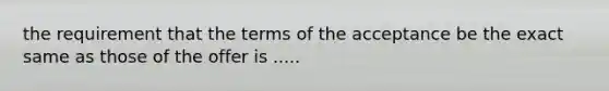 the requirement that the terms of the acceptance be the exact same as those of the offer is .....