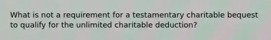 What is not a requirement for a testamentary charitable bequest to qualify for the unlimited charitable deduction?