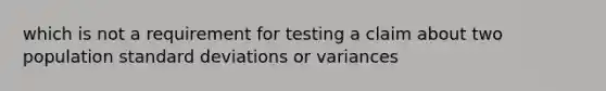 which is not a requirement for testing a claim about two population standard deviations or variances