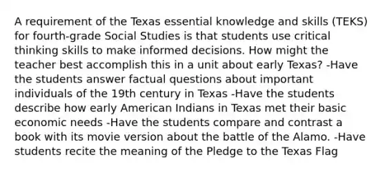 A requirement of the Texas essential knowledge and skills (TEKS) for fourth-grade Social Studies is that students use critical thinking skills to make informed decisions. How might the teacher best accomplish this in a unit about early Texas? -Have the students answer factual questions about important individuals of the 19th century in Texas -Have the students describe how early American Indians in Texas met their basic economic needs -Have the students compare and contrast a book with its movie version about the battle of the Alamo. -Have students recite the meaning of the Pledge to the Texas Flag