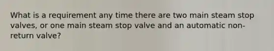 What is a requirement any time there are two main steam stop valves, or one main steam stop valve and an automatic non-return valve?