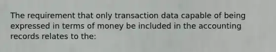 The requirement that only transaction data capable of being expressed in terms of money be included in the accounting records relates to the: