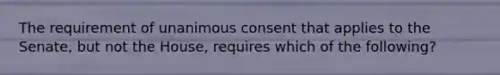 The requirement of unanimous consent that applies to the Senate, but not the House, requires which of the following?