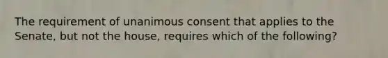 The requirement of unanimous consent that applies to the Senate, but not the house, requires which of the following?