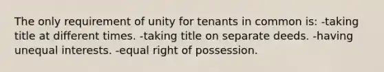 The only requirement of unity for tenants in common is: -taking title at different times. -taking title on separate deeds. -having unequal interests. -equal right of possession.