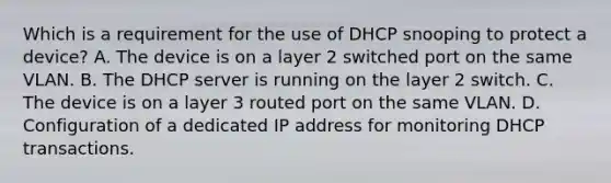 Which is a requirement for the use of DHCP snooping to protect a device? A. The device is on a layer 2 switched port on the same VLAN. B. The DHCP server is running on the layer 2 switch. C. The device is on a layer 3 routed port on the same VLAN. D. Configuration of a dedicated IP address for monitoring DHCP transactions.