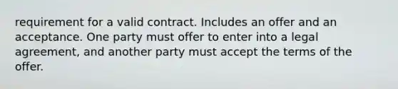 requirement for a valid contract. Includes an offer and an acceptance. One party must offer to enter into a legal agreement, and another party must accept the terms of the offer.