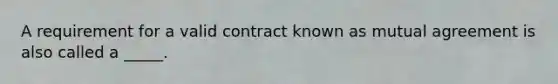 A requirement for a valid contract known as mutual agreement is also called a _____.